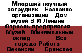 Младший научный сотрудник › Название организации ­ Дом-музей В.И.Ленина › Отрасль предприятия ­ Музей › Минимальный оклад ­ 10 000 - Все города Работа » Вакансии   . Брянская обл.,Новозыбков г.